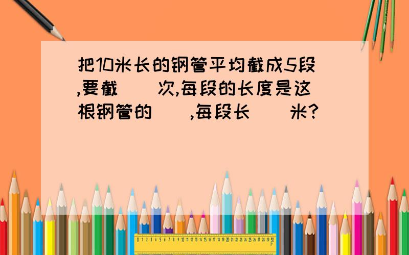 把10米长的钢管平均截成5段,要截（）次,每段的长度是这根钢管的（）,每段长（）米?