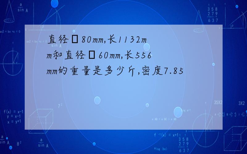 直径φ80mm,长1132mm和直径φ60mm,长556mm的重量是多少斤,密度7.85