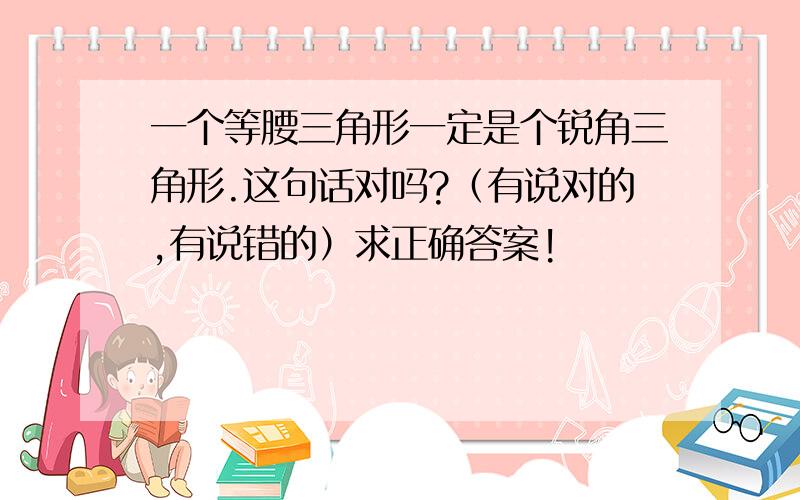 一个等腰三角形一定是个锐角三角形.这句话对吗?（有说对的,有说错的）求正确答案!