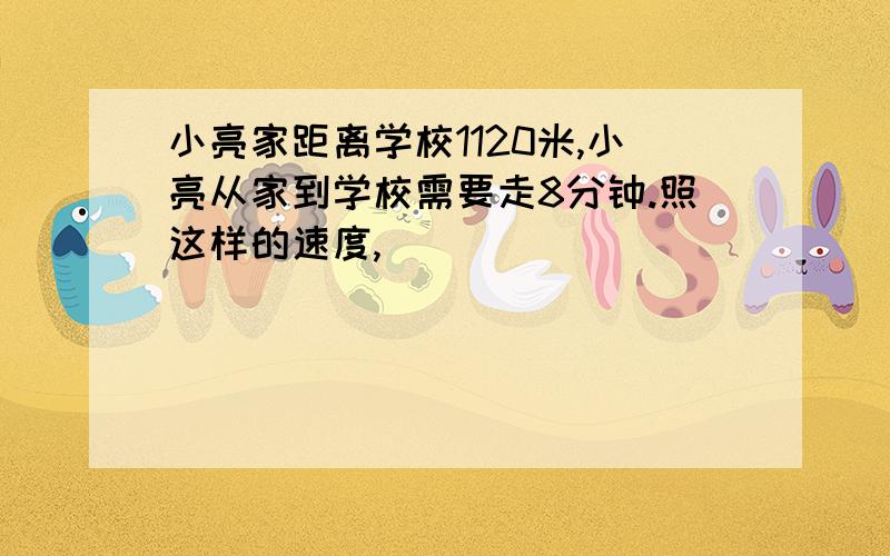 小亮家距离学校1120米,小亮从家到学校需要走8分钟.照这样的速度,