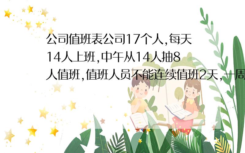 公司值班表公司17个人,每天14人上班,中午从14人抽8人值班,值班人员不能连续值班2天,一周7天都如此,请问怎么排?请