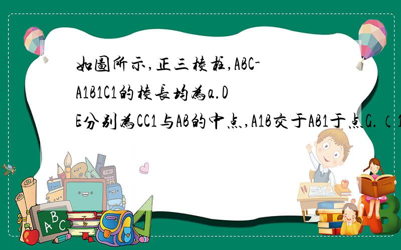 如图所示,正三棱柱,ABC-A1B1C1的棱长均为a.DE分别为CC1与AB的中点,A1B交于AB1于点G.（1）求证：