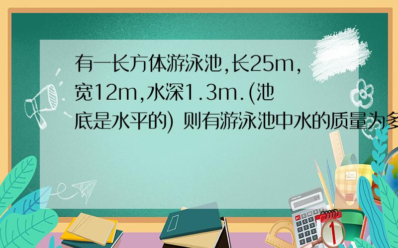 有一长方体游泳池,长25m,宽12m,水深1.3m.(池底是水平的) 则有游泳池中水的质量为多少