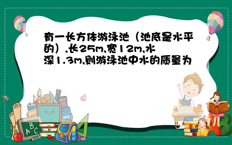 有一长方体游泳池（池底是水平的）,长25m,宽12m,水深1.3m,则游泳池中水的质量为