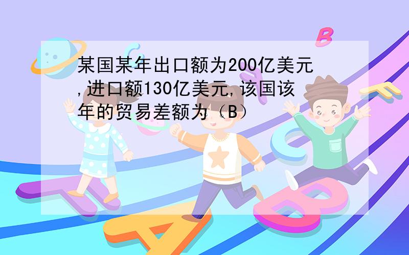 某国某年出口额为200亿美元,进口额130亿美元,该国该年的贸易差额为（B）