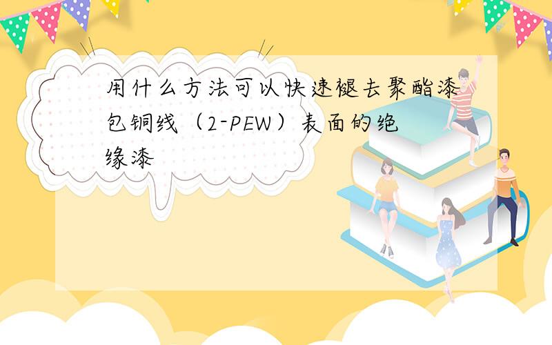 用什么方法可以快速褪去聚酯漆包铜线（2-PEW）表面的绝缘漆