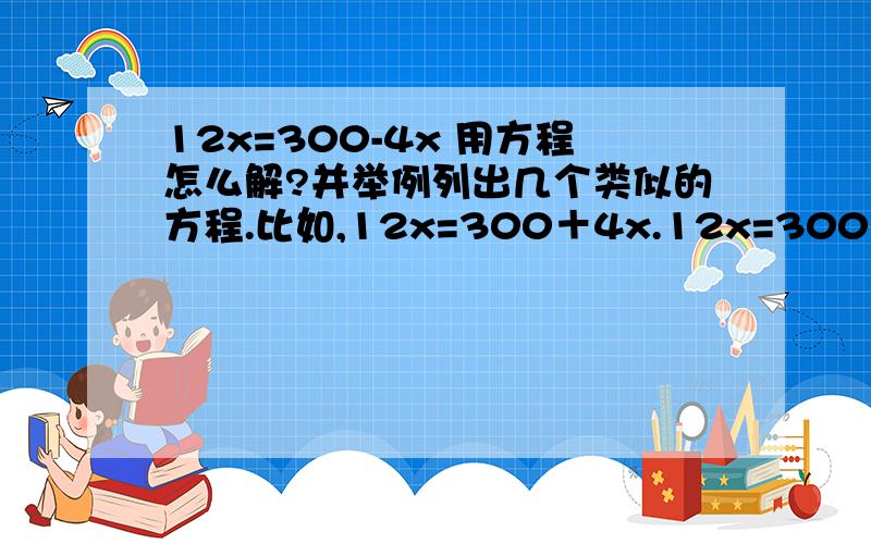 12x=300-4x 用方程怎么解?并举例列出几个类似的方程.比如,12x=300＋4x.12x=300×4x.