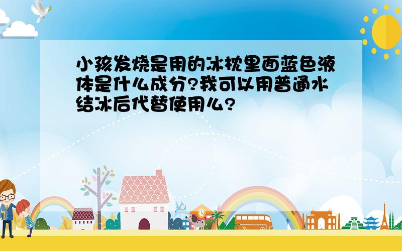 小孩发烧是用的冰枕里面蓝色液体是什么成分?我可以用普通水结冰后代替使用么?