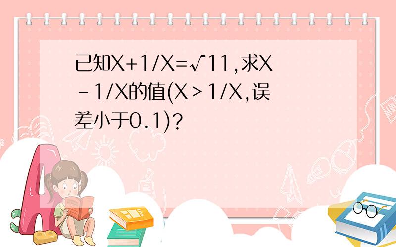 已知X+1/X=√11,求X-1/X的值(X＞1/X,误差小于0.1)?