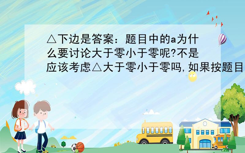 △下边是答案：题目中的a为什么要讨论大于零小于零呢?不是应该考虑△大于零小于零吗,如果按题目中的话,假如a小于零时△小于