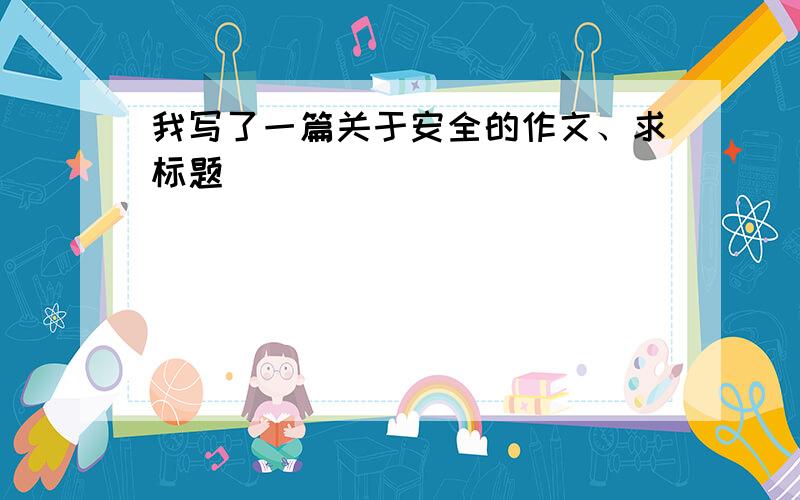 我写了一篇关于安全的作文、求标题