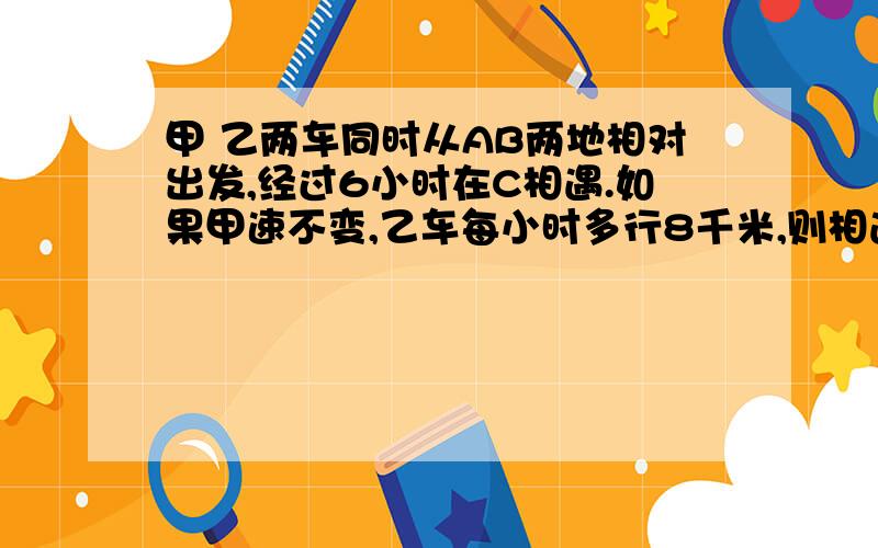 甲 乙两车同时从AB两地相对出发,经过6小时在C相遇.如果甲速不变,乙车每小时多行8千米,则相遇D点距离C点18千米.已