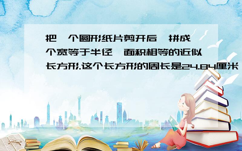 把一个圆形纸片剪开后,拼成一个宽等于半径,面积相等的近似长方形.这个长方形的周长是24.84厘米,