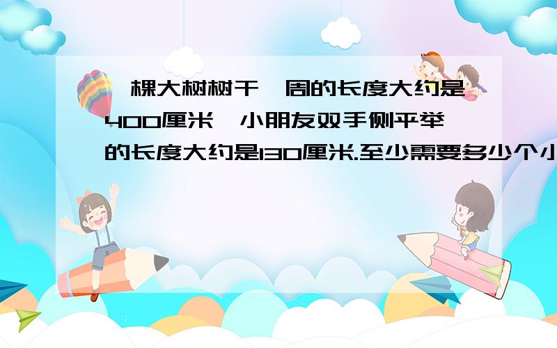 一棵大树树干一周的长度大约是400厘米,小朋友双手侧平举的长度大约是130厘米.至少需要多少个小朋友手拉手才能把树干围一