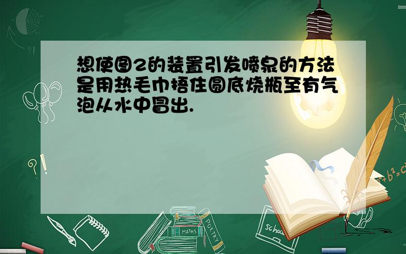 想使图2的装置引发喷泉的方法是用热毛巾捂住圆底烧瓶至有气泡从水中冒出.