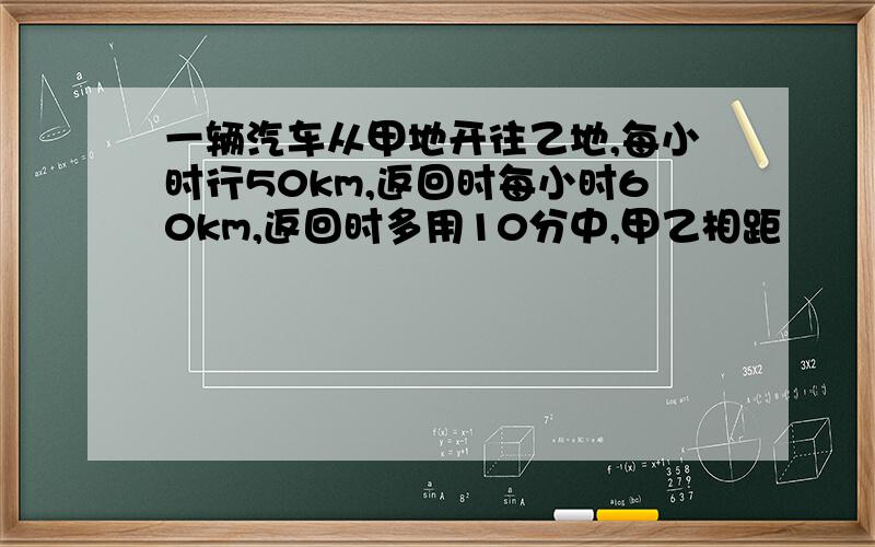 一辆汽车从甲地开往乙地,每小时行50km,返回时每小时60km,返回时多用10分中,甲乙相距