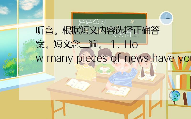 听音。根据短文内容选择正确答案。短文念三遍。 1. How many pieces of news have you h