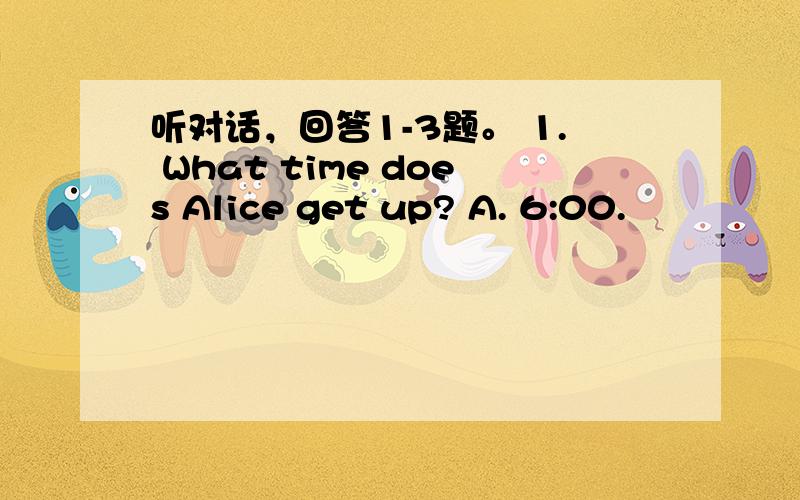 听对话，回答1-3题。 1. What time does Alice get up? A. 6:00.