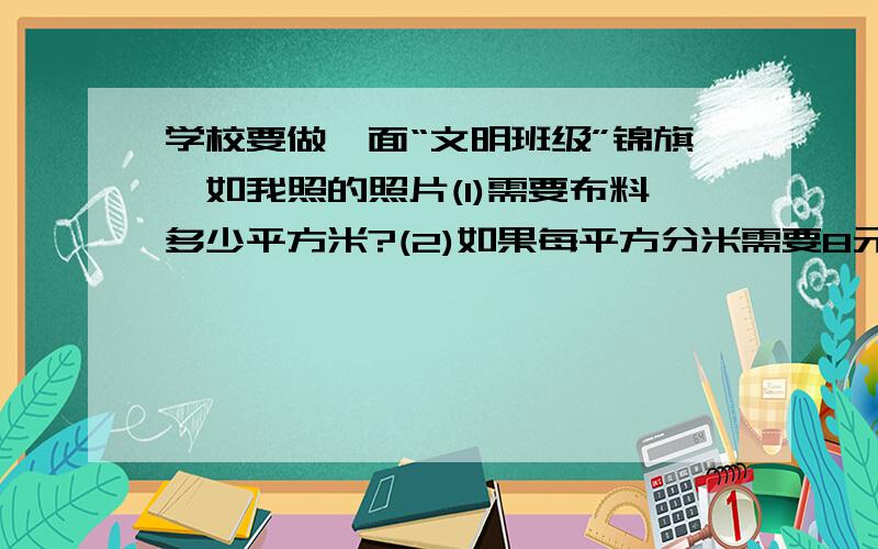 学校要做一面“文明班级”锦旗,如我照的照片(1)需要布料多少平方米?(2)如果每平方分米需要8元,做这面锦旗需要多少元?