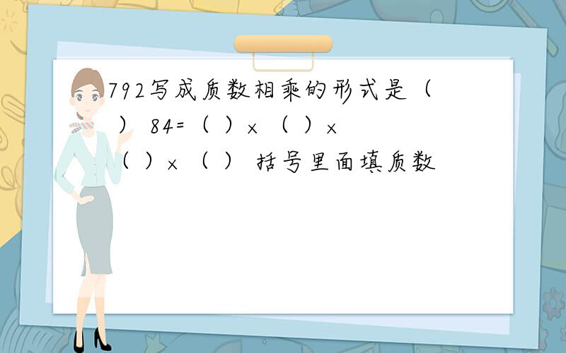 792写成质数相乘的形式是（ ） 84=（ ）×（ ）×（ ）×（ ） 括号里面填质数