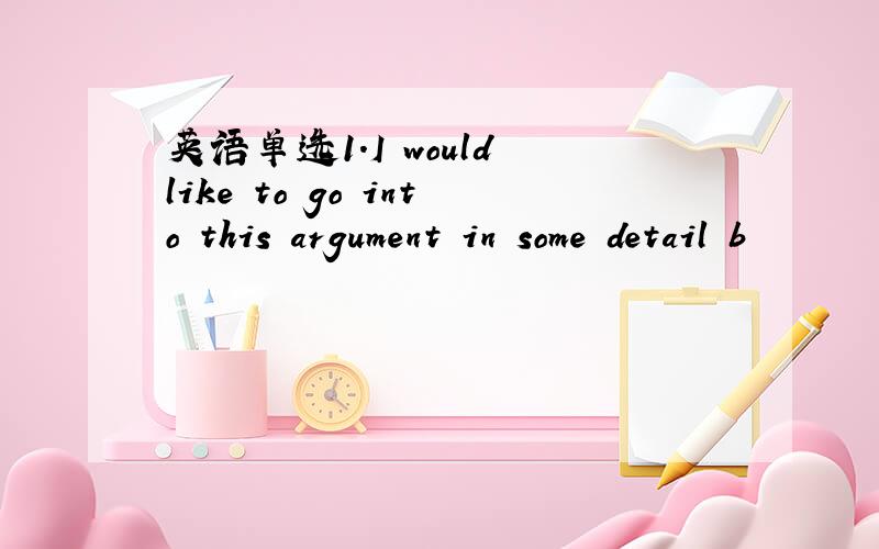 英语单选1.I would like to go into this argument in some detail b