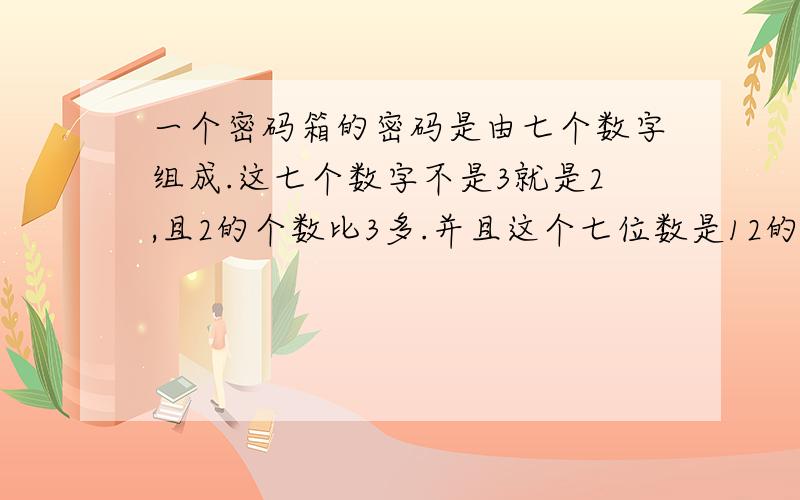 一个密码箱的密码是由七个数字组成.这七个数字不是3就是2,且2的个数比3多.并且这个七位数是12的倍数,这个