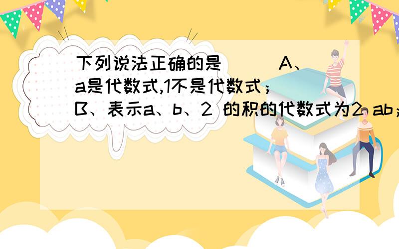 下列说法正确的是（ ） A、a是代数式,1不是代数式； B、表示a、b、2 的积的代数式为2 ab；