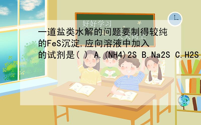 一道盐类水解的问题要制得较纯的FeS沉淀,应向溶液中加入的试剂是( ) A.(NH4)2S B.Na2S C.H2S D