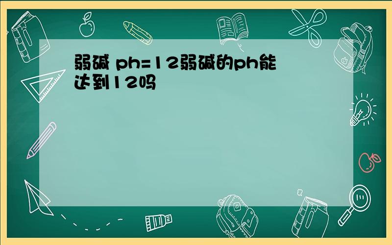 弱碱 ph=12弱碱的ph能达到12吗