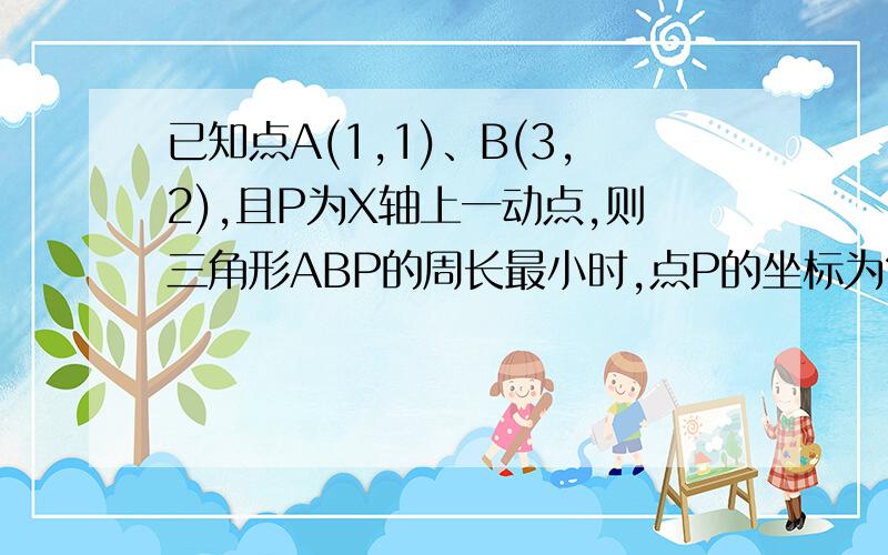 已知点A(1,1)、B(3,2),且P为X轴上一动点,则三角形ABP的周长最小时,点P的坐标为?