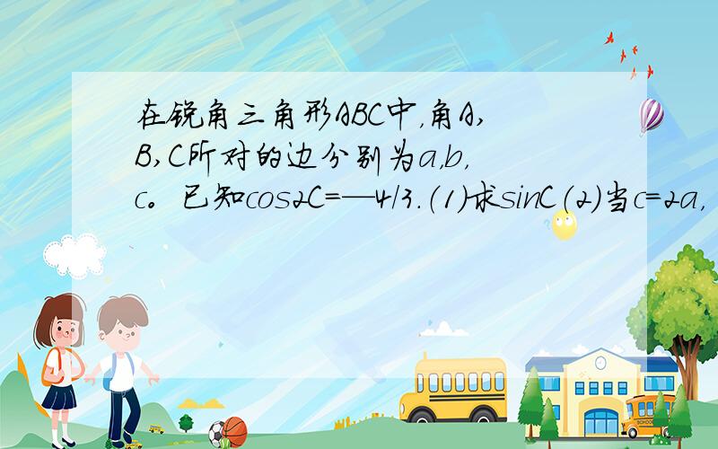 在锐角三角形ABC中，角A,B,C所对的边分别为a，b，c。已知cos2C=—4/3.（1）求sinC（2）当c=2a，