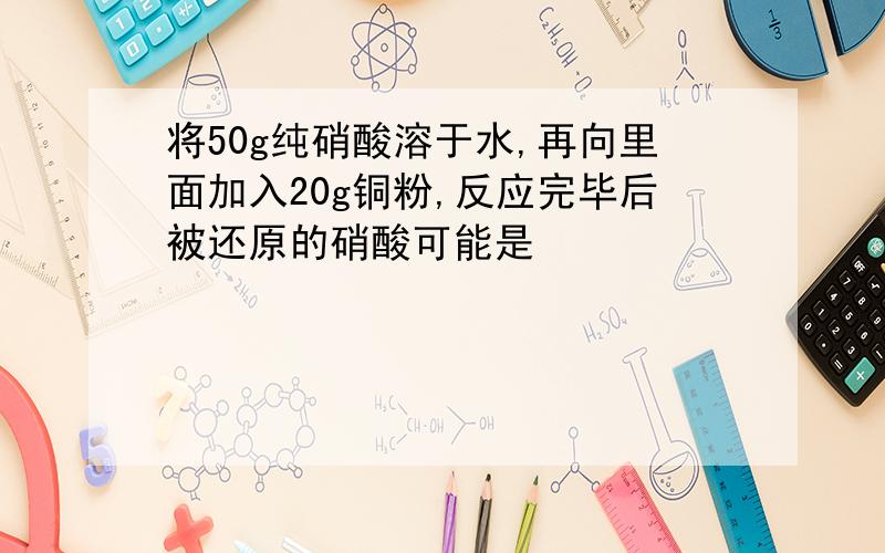 将50g纯硝酸溶于水,再向里面加入20g铜粉,反应完毕后被还原的硝酸可能是