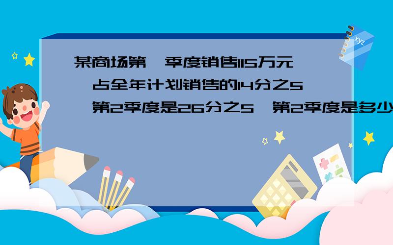 某商场第一季度销售115万元,占全年计划销售的14分之5,第2季度是26分之5,第2季度是多少万元(精确的万元