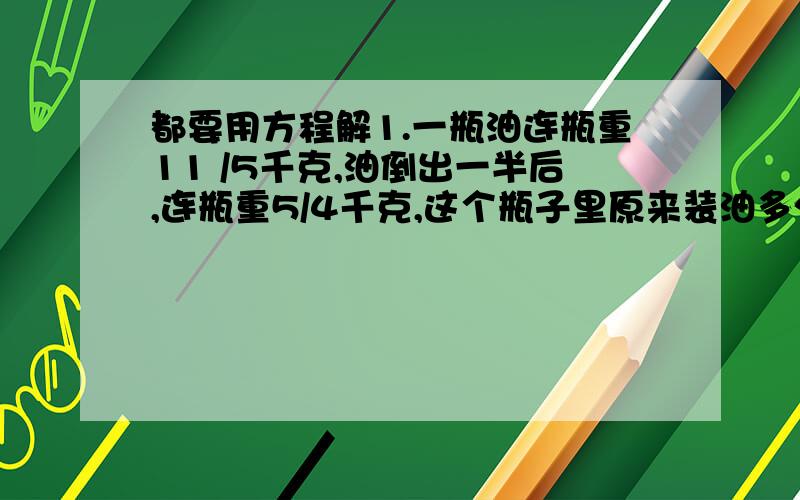 都要用方程解1.一瓶油连瓶重11 /5千克,油倒出一半后,连瓶重5/4千克,这个瓶子里原来装油多少千克