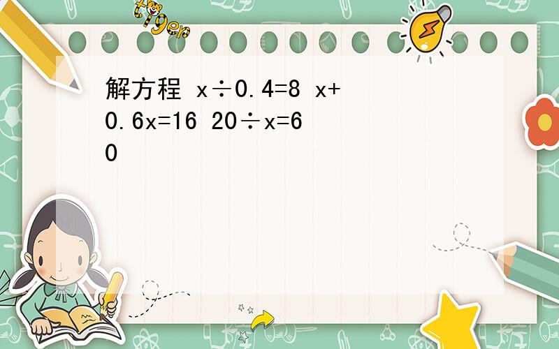 解方程 x÷0.4=8 x+0.6x=16 20÷x=60