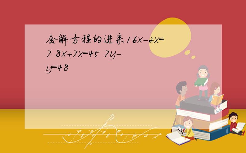 会解方程的进来16x-2x=7 8x+7x=45 7y-y=48