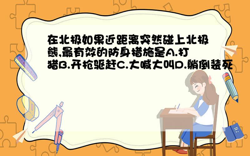 在北极如果近距离突然碰上北极熊,最有效的防身措施是A.打猎B.开枪驱赶C.大喊大叫D.躺倒装死