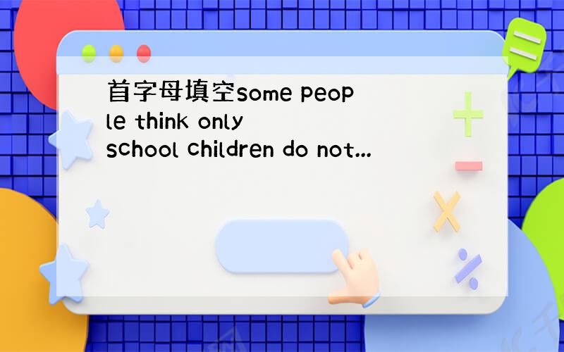 首字母填空some people think only school children do not...