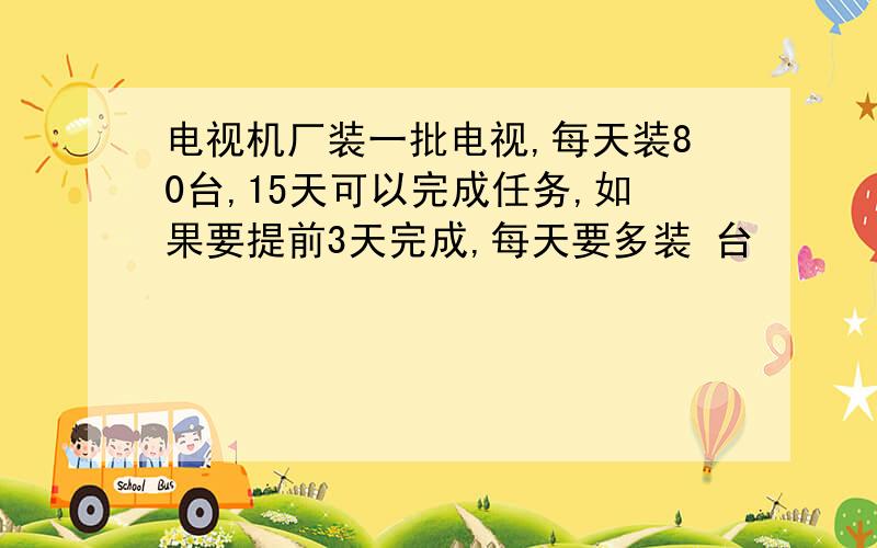 电视机厂装一批电视,每天装80台,15天可以完成任务,如果要提前3天完成,每天要多装 台