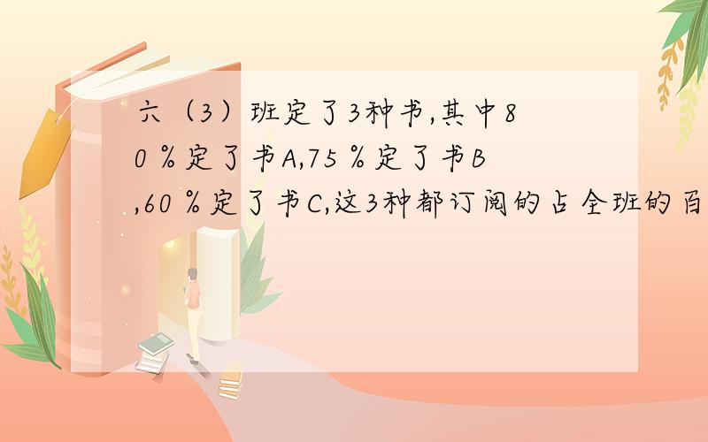 六（3）班定了3种书,其中80％定了书A,75％定了书B,60％定了书C,这3种都订阅的占全班的百分之几?(要仔细的公式