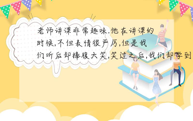 老师讲课非常趣味.他在讲课的时候,不但表情很严厉,但是我们听后却捧腹大笑,笑过之后,我们却学到了知识,懂得了道理,映象格