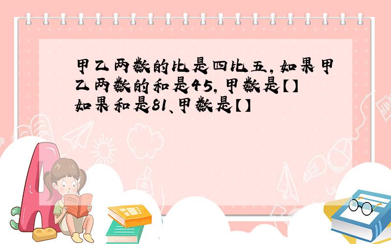 甲乙两数的比是四比五,如果甲乙两数的和是45,甲数是【】如果和是81、甲数是【】