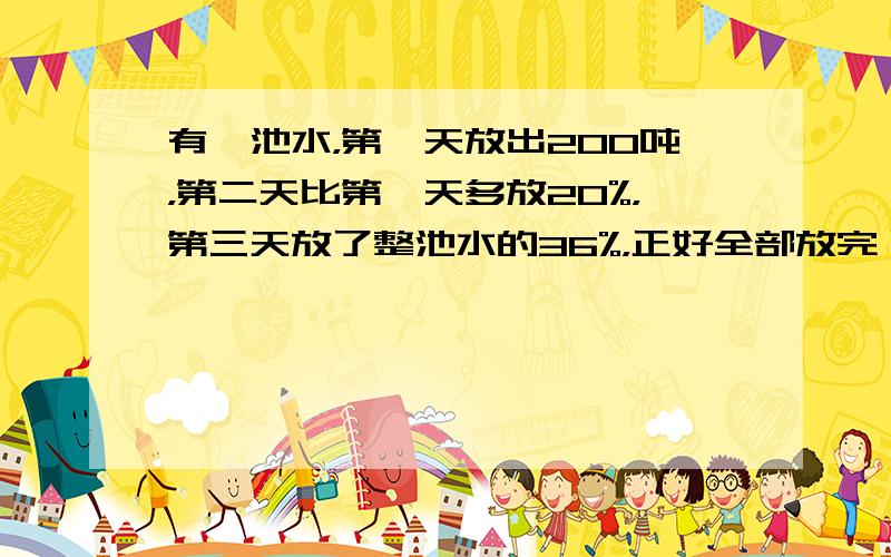 有一池水，第一天放出200吨，第二天比第一天多放20%，第三天放了整池水的36%，正好全部放完．这池水共有多少吨？