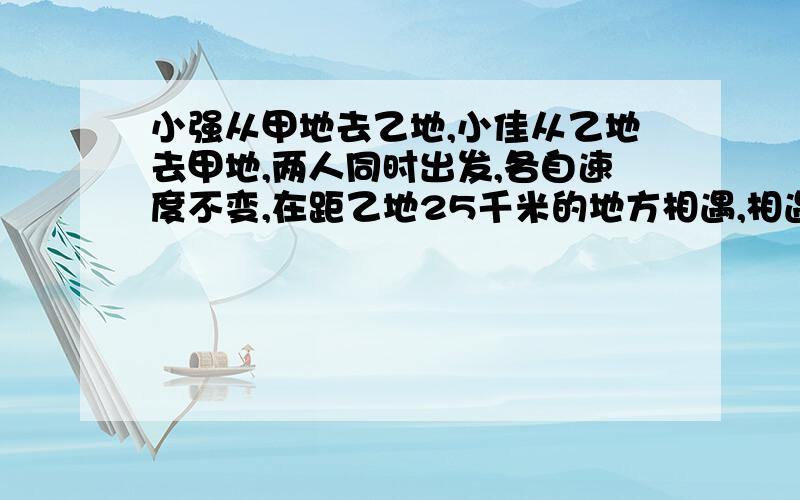 小强从甲地去乙地,小佳从乙地去甲地,两人同时出发,各自速度不变,在距乙地25千米的地方相遇,相遇时后各自继续前进,到达目