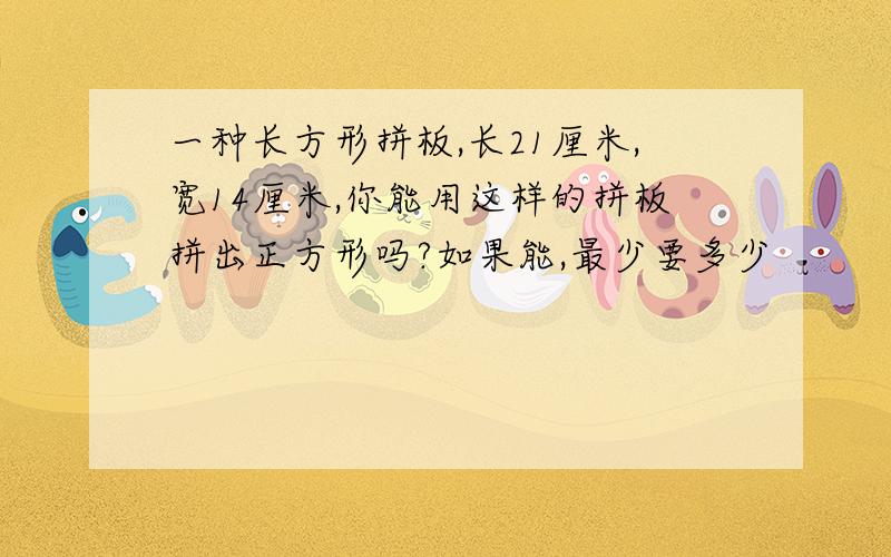 一种长方形拼板,长21厘米,宽14厘米,你能用这样的拼板拼出正方形吗?如果能,最少要多少