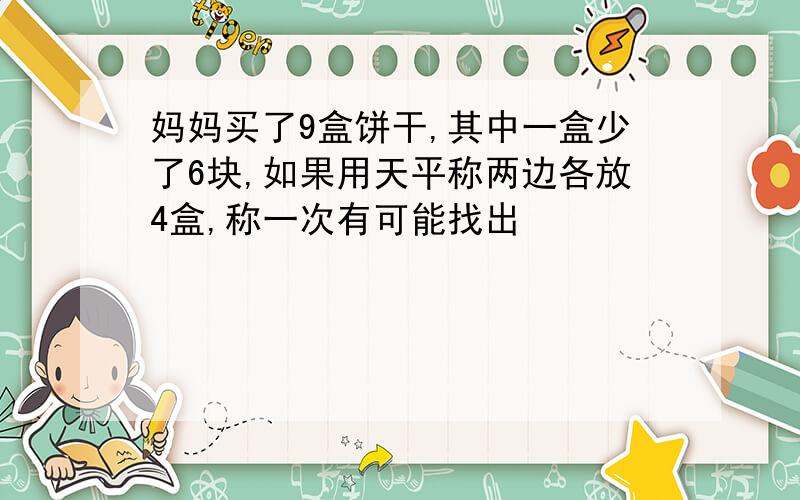 妈妈买了9盒饼干,其中一盒少了6块,如果用天平称两边各放4盒,称一次有可能找出