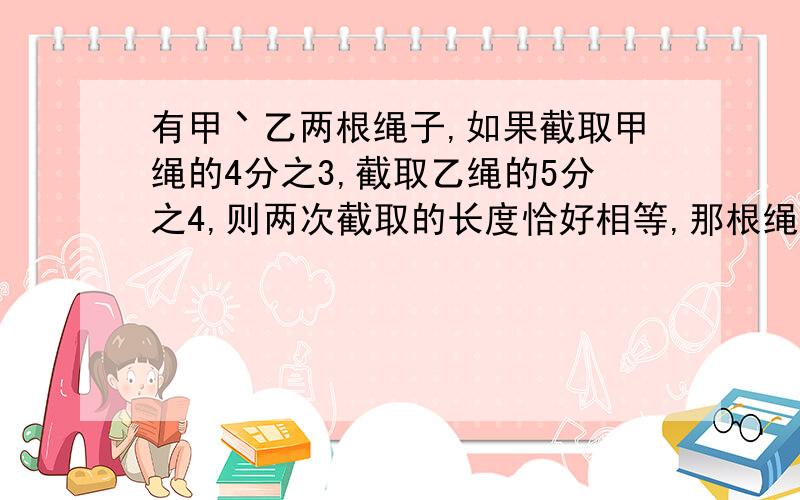 有甲丶乙两根绳子,如果截取甲绳的4分之3,截取乙绳的5分之4,则两次截取的长度恰好相等,那根绳子长?你是怎样想的?