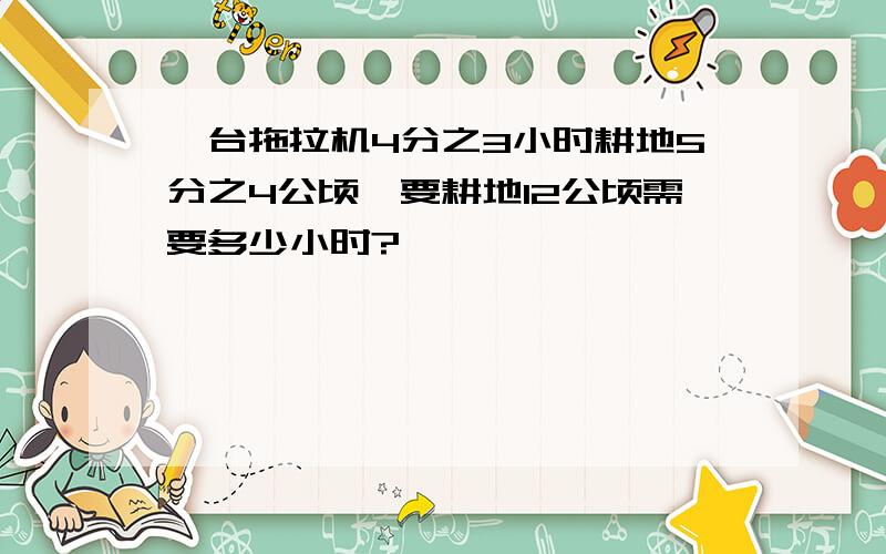 一台拖拉机4分之3小时耕地5分之4公顷,要耕地12公顷需要多少小时?