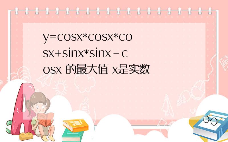 y=cosx*cosx*cosx+sinx*sinx-cosx 的最大值 x是实数