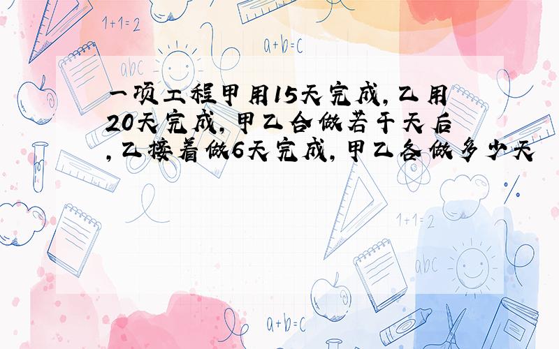 一项工程甲用15天完成,乙用20天完成,甲乙合做若干天后,乙接着做6天完成,甲乙各做多少天